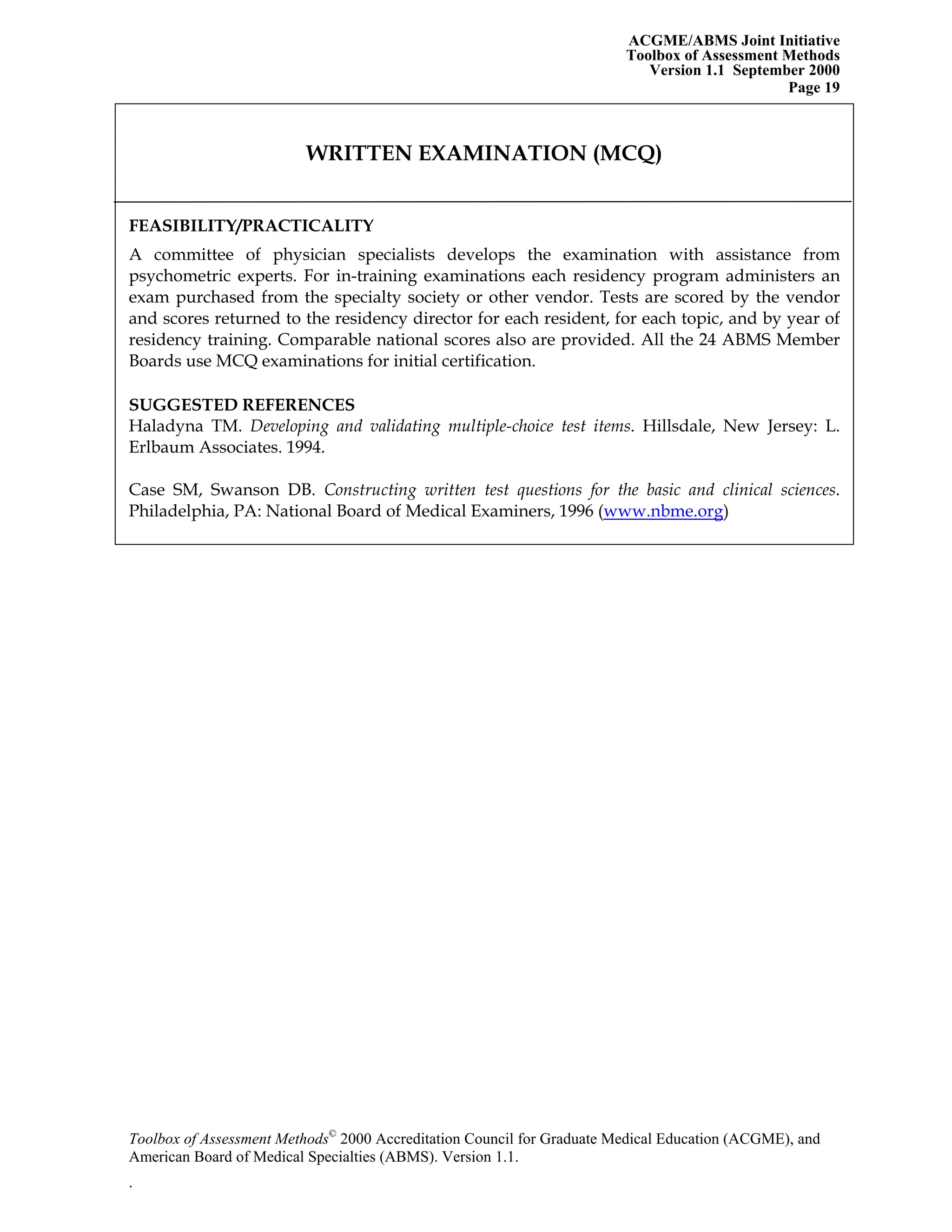 ACGME/ABMS Joint Initiative
Toolbox of Assessment Methods
Version 1.1 September 2000
Toolbox of Assessment Methods©
2000 Accreditation Council for Graduate Medical Education (ACGME), and
Page 19
WRITTEN EXAMINATION (MCQ)
FEASIBILITY/PRACTICALITY
A committee of physician specialists develops the examination with assistance from
psychometric experts. For in-training examinations each residency program administers an
exam purchased from the specialty society or other vendor. Tests are scored by the vendor
and scores returned to the residency director for each resident, for each topic, and by year of
residency training. Comparable national scores also are provided. All the 24 ABMS Member
Boards use MCQ examinations for initial certification.
SUGGESTED REFERENCES
Haladyna TM. Developing and validating multiple-choice test items. Hillsdale, New Jersey: L.
Erlbaum Associates. 1994.
Case SM, Swanson DB. Constructing written test questions for the basic and clinical sciences.
Philadelphia, PA: National Board of Medical Examiners, 1996 (www.nbme.org)
American Board of Medical Specialties (ABMS). Version 1.1.
.
 