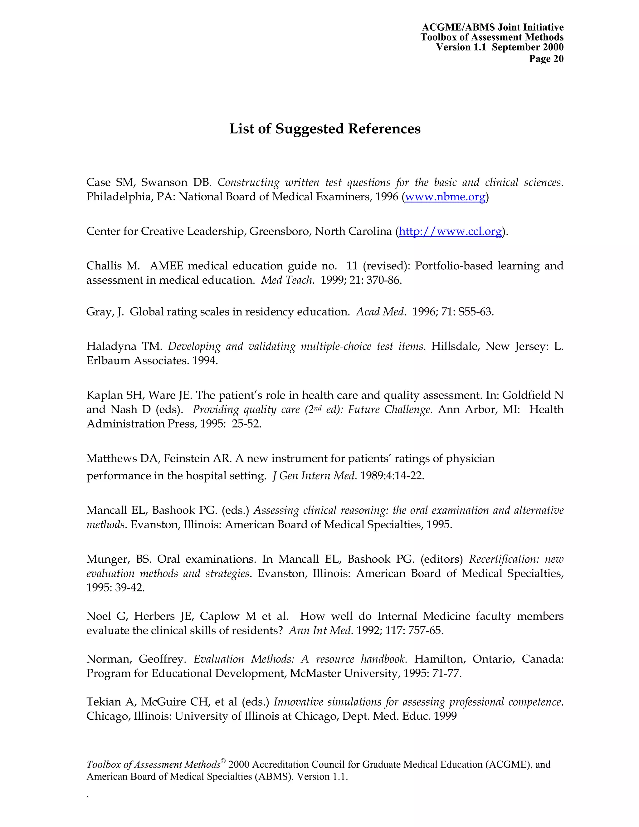 ACGME/ABMS Joint Initiative
Toolbox of Assessment Methods
Version 1.1 September 2000
Toolbox of Assessment Methods©
2000 Accreditation Council for Graduate Medical Education (ACGME), and
Page 20
List of Suggested References
Case SM, Swanson DB. Constructing written test questions for the basic and clinical sciences.
Philadelphia, PA: National Board of Medical Examiners, 1996 (www.nbme.org)
Center for Creative Leadership, Greensboro, North Carolina (http://www.ccl.org).
Challis M. AMEE medical education guide no. 11 (revised): Portfolio-based learning and
assessment in medical education. Med Teach. 1999; 21: 370-86.
Gray, J. Global rating scales in residency education. Acad Med. 1996; 71: S55-63.
Haladyna TM. Developing and validating multiple-choice test items. Hillsdale, New Jersey: L.
Erlbaum Associates. 1994.
Kaplan SH, Ware JE. The patient’s role in health care and quality assessment. In: Goldfield N
and Nash D (eds). Providing quality care (2nd ed): Future Challenge. Ann Arbor, MI: Health
Administration Press, 1995: 25-52.
Matthews DA, Feinstein AR. A new instrument for patients’ ratings of physician
performance in the hospital setting. J Gen Intern Med. 1989:4:14-22.
Mancall EL, Bashook PG. (eds.) Assessing clinical reasoning: the oral examination and alternative
methods. Evanston, Illinois: American Board of Medical Specialties, 1995.
Munger, BS. Oral examinations. In Mancall EL, Bashook PG. (editors) Recertification: new
evaluation methods and strategies. Evanston, Illinois: American Board of Medical Specialties,
1995: 39-42.
Noel G, Herbers JE, Caplow M et al. How well do Internal Medicine faculty members
evaluate the clinical skills of residents? Ann Int Med. 1992; 117: 757-65.
Norman, Geoffrey. Evaluation Methods: A resource handbook. Hamilton, Ontario, Canada:
Program for Educational Development, McMaster University, 1995: 71-77.
Tekian A, McGuire CH, et al (eds.) Innovative simulations for assessing professional competence.
Chicago, Illinois: University of Illinois at Chicago, Dept. Med. Educ. 1999
American Board of Medical Specialties (ABMS). Version 1.1.
.
 