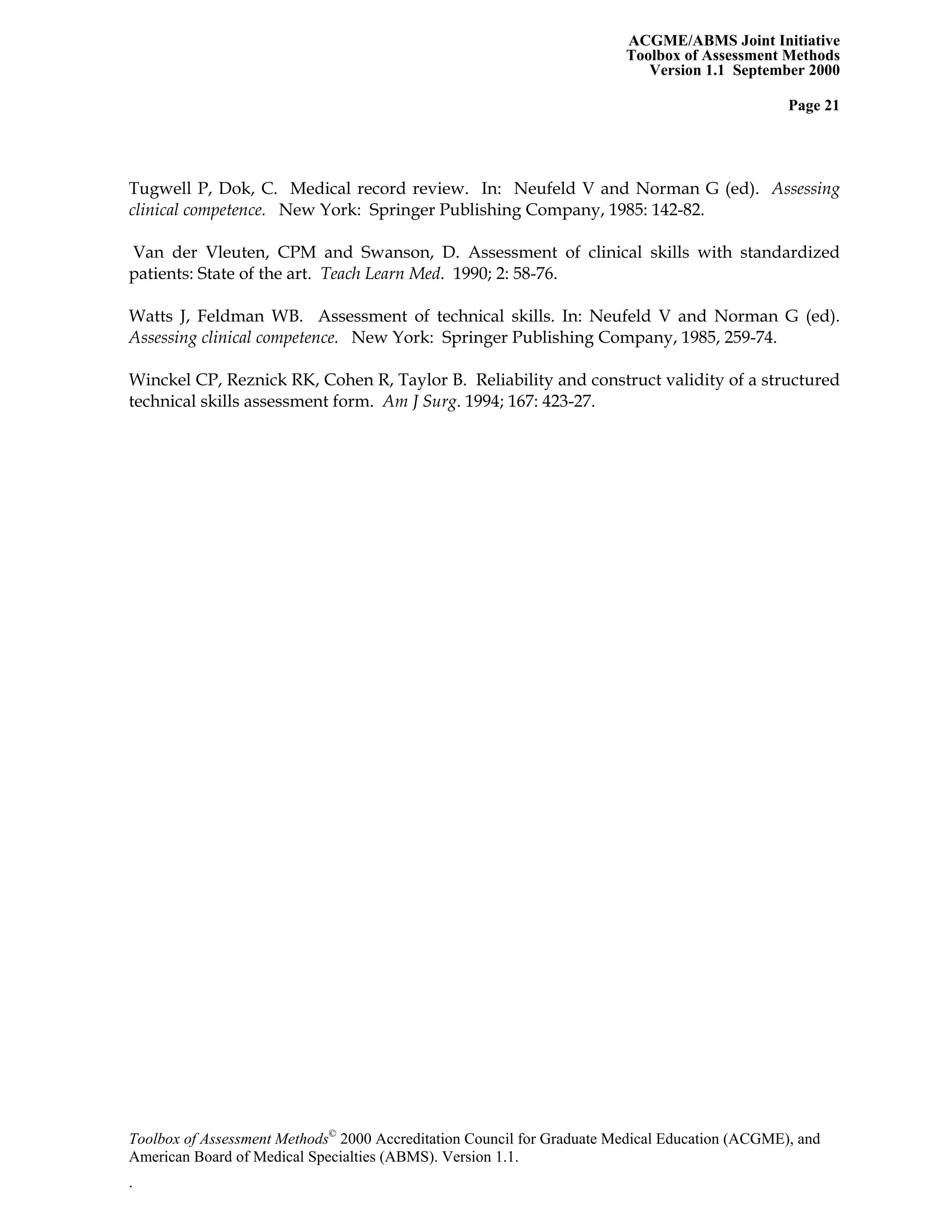 ACGME/ABMS Joint Initiative
Toolbox of Assessment Methods
Version 1.1 September 2000
Toolbox of Assessment Methods©
2000 Accreditation Council for Graduate Medical Education (ACGME), and
Page 21
Tugwell P, Dok, C. Medical record review. In: Neufeld V and Norman G (ed). Assessing
clinical competence. New York: Springer Publishing Company, 1985: 142-82.
Van der Vleuten, CPM and Swanson, D. Assessment of clinical skills with standardized
patients: State of the art. Teach Learn Med. 1990; 2: 58-76.
Watts J, Feldman WB. Assessment of technical skills. In: Neufeld V and Norman G (ed).
Assessing clinical competence. New York: Springer Publishing Company, 1985, 259-74.
Winckel CP, Reznick RK, Cohen R, Taylor B. Reliability and construct validity of a structured
technical skills assessment form. Am J Surg. 1994; 167: 423-27.
American Board of Medical Specialties (ABMS). Version 1.1.
.
 