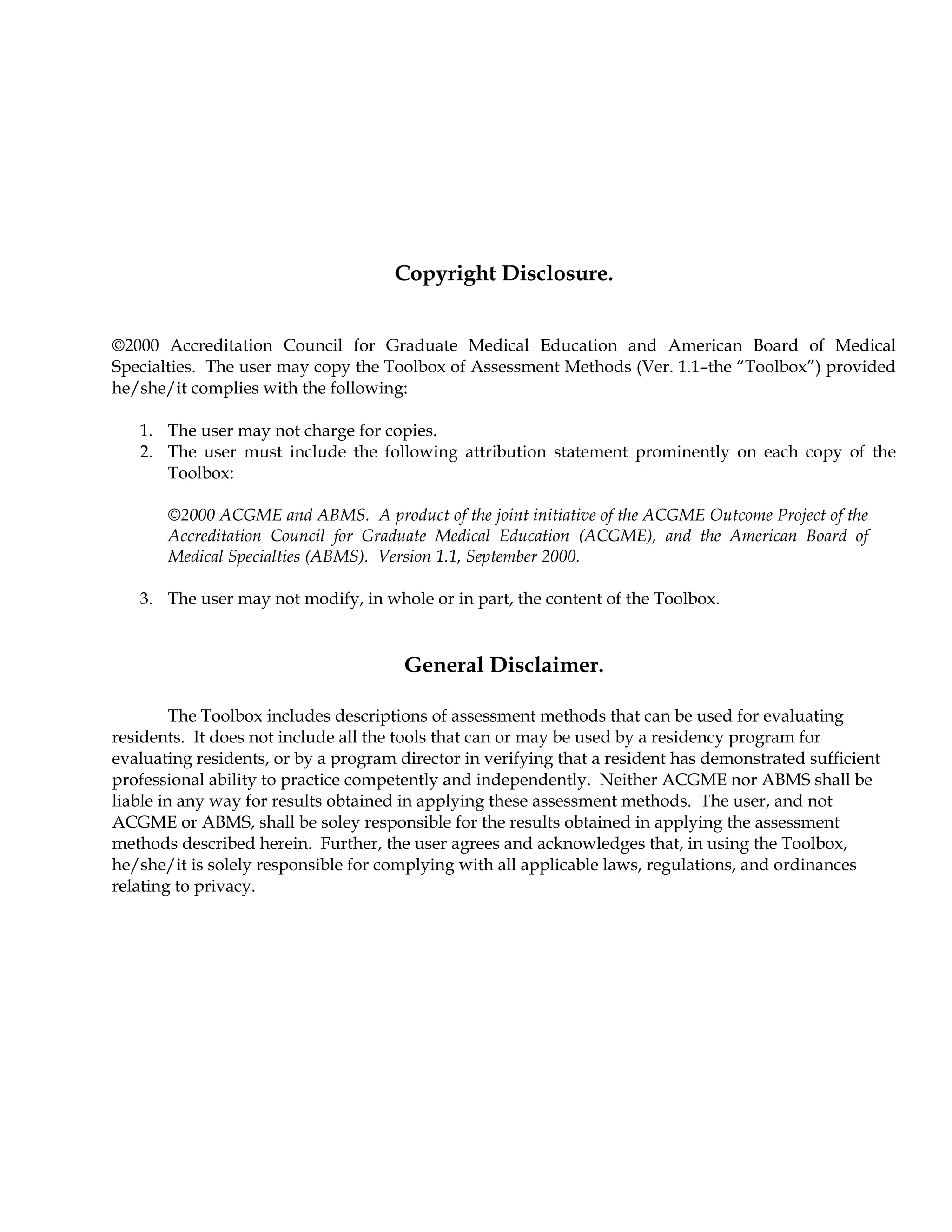 Copyright Disclosure.
©2000 Accreditation Council for Graduate Medical Education and American Board of Medical
Specialties. The user may copy the Toolbox of Assessment Methods (Ver. 1.1–the “Toolbox”) provided
he/she/it complies with the following:
1. The user may not charge for copies.
2. The user must include the following attribution statement prominently on each copy of the
Toolbox:
©2000 ACGME and ABMS. A product of the joint initiative of the ACGME Outcome Project of the
Accreditation Council for Graduate Medical Education (ACGME), and the American Board of
Medical Specialties (ABMS). Version 1.1, September 2000.
3. The user may not modify, in whole or in part, the content of the Toolbox.
General Disclaimer.
The Toolbox includes descriptions of assessment methods that can be used for evaluating
residents. It does not include all the tools that can or may be used by a residency program for
evaluating residents, or by a program director in verifying that a resident has demonstrated sufficient
professional ability to practice competently and independently. Neither ACGME nor ABMS shall be
liable in any way for results obtained in applying these assessment methods. The user, and not
ACGME or ABMS, shall be soley responsible for the results obtained in applying the assessment
methods described herein. Further, the user agrees and acknowledges that, in using the Toolbox,
he/she/it is solely responsible for complying with all applicable laws, regulations, and ordinances
relating to privacy.
 