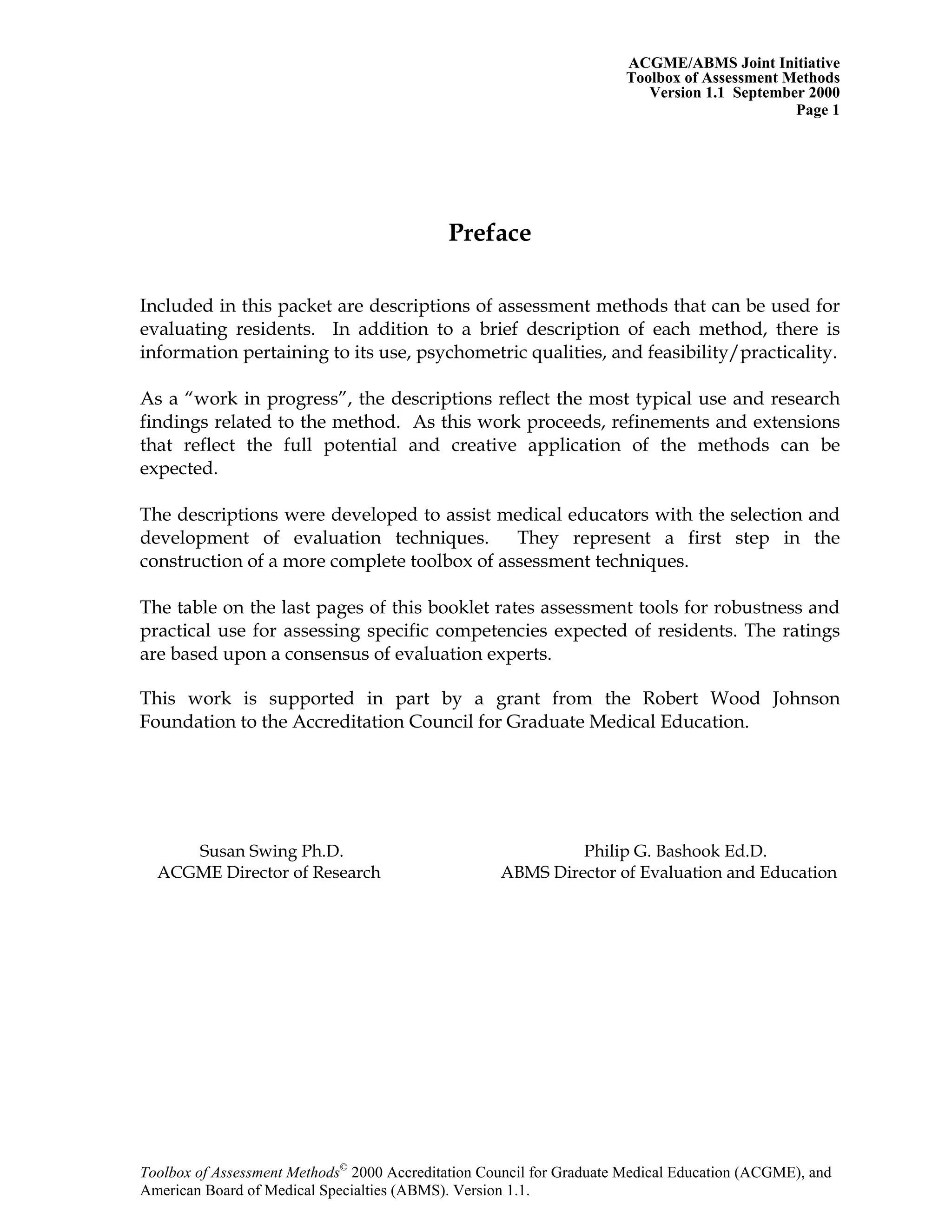 ACGME/ABMS Joint Initiative
Toolbox of Assessment Methods
Version 1.1 September 2000
Toolbox of Assessment Methods©
2000 Accreditation Council for Graduate Medical Education (ACGME), and
Page 1
Preface
Included in this packet are descriptions of assessment methods that can be used for
evaluating residents. In addition to a brief description of each method, there is
information pertaining to its use, psychometric qualities, and feasibility/practicality.
As a “work in progress”, the descriptions reflect the most typical use and research
findings related to the method. As this work proceeds, refinements and extensions
that reflect the full potential and creative application of the methods can be
expected.
The descriptions were developed to assist medical educators with the selection and
development of evaluation techniques. They represent a first step in the
construction of a more complete toolbox of assessment techniques.
The table on the last pages of this booklet rates assessment tools for robustness and
practical use for assessing specific competencies expected of residents. The ratings
are based upon a consensus of evaluation experts.
This work is supported in part by a grant from the Robert Wood Johnson
Foundation to the Accreditation Council for Graduate Medical Education.
Susan Swing Ph.D. Philip G. Bashook Ed.D.
ACGME Director of Research ABMS Director of Evaluation and Education
American Board of Medical Specialties (ABMS). Version 1.1.
 