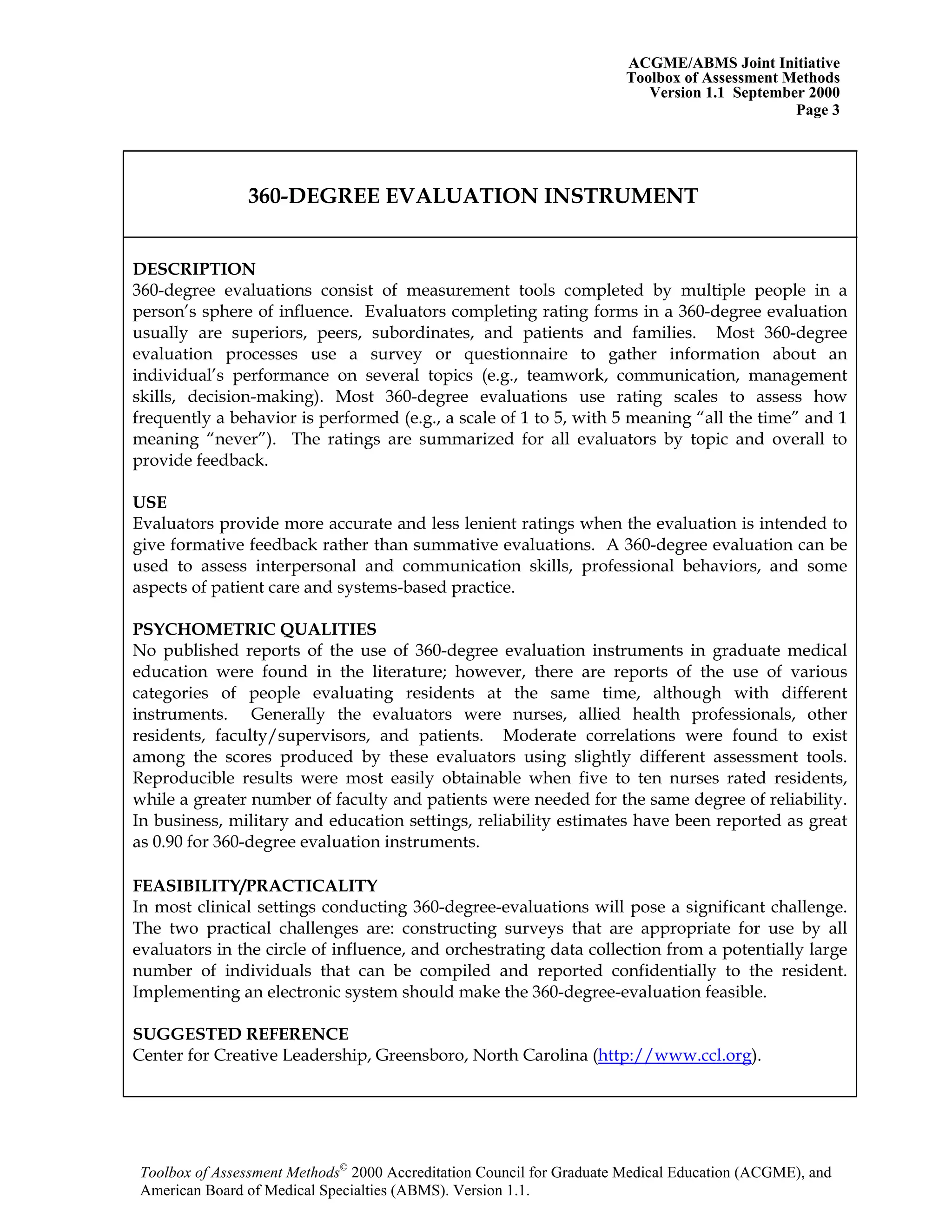 ACGME/ABMS Joint Initiative
Toolbox of Assessment Methods
Version 1.1 September 2000
Toolbox of Assessment Methods©
2000 Accreditation Council for Graduate Medical Education (ACGME), and
Page 3
360-DEGREE EVALUATION INSTRUMENT
DESCRIPTION
360-degree evaluations consist of measurement tools completed by multiple people in a
person’s sphere of influence. Evaluators completing rating forms in a 360-degree evaluation
usually are superiors, peers, subordinates, and patients and families. Most 360-degree
evaluation processes use a survey or questionnaire to gather information about an
individual’s performance on several topics (e.g., teamwork, communication, management
skills, decision-making). Most 360-degree evaluations use rating scales to assess how
frequently a behavior is performed (e.g., a scale of 1 to 5, with 5 meaning “all the time” and 1
meaning “never”). The ratings are summarized for all evaluators by topic and overall to
provide feedback.
USE
Evaluators provide more accurate and less lenient ratings when the evaluation is intended to
give formative feedback rather than summative evaluations. A 360-degree evaluation can be
used to assess interpersonal and communication skills, professional behaviors, and some
aspects of patient care and systems-based practice.
PSYCHOMETRIC QUALITIES
No published reports of the use of 360-degree evaluation instruments in graduate medical
education were found in the literature; however, there are reports of the use of various
categories of people evaluating residents at the same time, although with different
instruments. Generally the evaluators were nurses, allied health professionals, other
residents, faculty/supervisors, and patients. Moderate correlations were found to exist
among the scores produced by these evaluators using slightly different assessment tools.
Reproducible results were most easily obtainable when five to ten nurses rated residents,
while a greater number of faculty and patients were needed for the same degree of reliability.
In business, military and education settings, reliability estimates have been reported as great
as 0.90 for 360-degree evaluation instruments.
FEASIBILITY/PRACTICALITY
In most clinical settings conducting 360-degree-evaluations will pose a significant challenge.
The two practical challenges are: constructing surveys that are appropriate for use by all
evaluators in the circle of influence, and orchestrating data collection from a potentially large
number of individuals that can be compiled and reported confidentially to the resident.
Implementing an electronic system should make the 360-degree-evaluation feasible.
SUGGESTED REFERENCE
Center for Creative Leadership, Greensboro, North Carolina (http://www.ccl.org).
American Board of Medical Specialties (ABMS). Version 1.1.
 