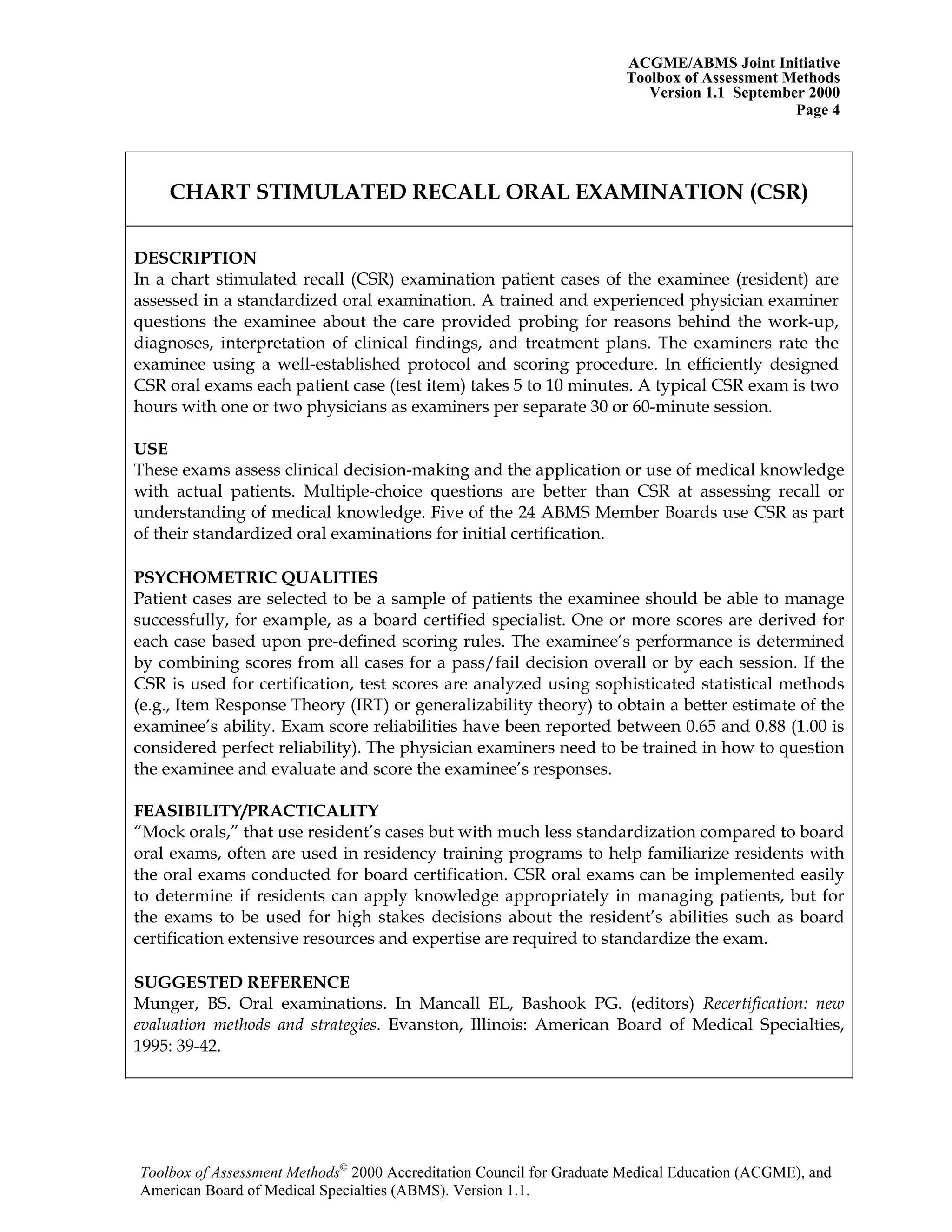ACGME/ABMS Joint Initiative
Toolbox of Assessment Methods
Version 1.1 September 2000
Toolbox of Assessment Methods©
2000 Accreditation Council for Graduate Medical Education (ACGME), and
Page 4
CHART STIMULATED RECALL ORAL EXAMINATION (CSR)
DESCRIPTION
In a chart stimulated recall (CSR) examination patient cases of the examinee (resident) are
assessed in a standardized oral examination. A trained and experienced physician examiner
questions the examinee about the care provided probing for reasons behind the work-up,
diagnoses, interpretation of clinical findings, and treatment plans. The examiners rate the
examinee using a well-established protocol and scoring procedure. In efficiently designed
CSR oral exams each patient case (test item) takes 5 to 10 minutes. A typical CSR exam is two
hours with one or two physicians as examiners per separate 30 or 60-minute session.
USE
These exams assess clinical decision-making and the application or use of medical knowledge
with actual patients. Multiple-choice questions are better than CSR at assessing recall or
understanding of medical knowledge. Five of the 24 ABMS Member Boards use CSR as part
of their standardized oral examinations for initial certification.
PSYCHOMETRIC QUALITIES
Patient cases are selected to be a sample of patients the examinee should be able to manage
successfully, for example, as a board certified specialist. One or more scores are derived for
each case based upon pre-defined scoring rules. The examinee’s performance is determined
by combining scores from all cases for a pass/fail decision overall or by each session. If the
CSR is used for certification, test scores are analyzed using sophisticated statistical methods
(e.g., Item Response Theory (IRT) or generalizability theory) to obtain a better estimate of the
examinee’s ability. Exam score reliabilities have been reported between 0.65 and 0.88 (1.00 is
considered perfect reliability). The physician examiners need to be trained in how to question
the examinee and evaluate and score the examinee’s responses.
FEASIBILITY/PRACTICALITY
“Mock orals,” that use resident’s cases but with much less standardization compared to board
oral exams, often are used in residency training programs to help familiarize residents with
the oral exams conducted for board certification. CSR oral exams can be implemented easily
to determine if residents can apply knowledge appropriately in managing patients, but for
the exams to be used for high stakes decisions about the resident’s abilities such as board
certification extensive resources and expertise are required to standardize the exam.
SUGGESTED REFERENCE
Munger, BS. Oral examinations. In Mancall EL, Bashook PG. (editors) Recertification: new
evaluation methods and strategies. Evanston, Illinois: American Board of Medical Specialties,
1995: 39-42.
American Board of Medical Specialties (ABMS). Version 1.1.
 
