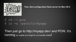 Pow: Zero-configuration Rack server for Mac OS X 
$ cd ~/.pow 
$ ln -s /path/to/myapp 
Then just go to http://myapp.dev/ and POW, its 
running (or maybe you forgot to run bundle install)! 
 