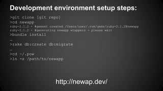 Development environment setup steps: 
>git clone [git repo] 
>cd newapp 
ruby-2.1.2 - #gemset created /Users/user/.rvm/gems/ruby-2.1.2@newapp 
ruby-2.1.2 - #generating newapp wrappers - please wait 
>bundle install 
 
>rake db:create db:migrate 
 
>cd ~/.pow 
>ln -s /path/to/newapp 
http://newap.dev/ 
 