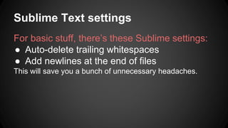 Sublime Text settings 
For basic stuff, theres these Sublime settings: 
 Auto-delete trailing whitespaces 
 Add newlines at the end of files 
This will save you a bunch of unnecessary headaches. 
 