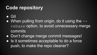 Code repository 
 Git 
 When pulling from origin, do it using the -- 
rebase option, to avoid unnecessary merge 
commits 
 Dont change merge commit messages! 
 Is it sometimes acceptable to do a force 
push, to make the repo cleaner? 
 