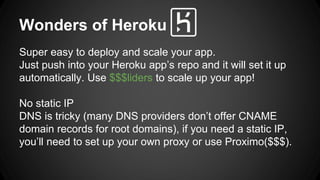 Wonders of Heroku 
Super easy to deploy and scale your app. 
Just push into your Heroku apps repo and it will set it up 
automatically. Use $$$liders to scale up your app! 
No static IP 
DNS is tricky (many DNS providers dont offer CNAME 
domain records for root domains), if you need a static IP, 
youll need to set up your own proxy or use Proximo($$$). 
 