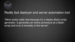 Really fast deployer and server automation tool 
Mina works really fast because its a deploy Bash script 
generator. It generates an entire procedure as a Bash 
script and runs it remotely in the server 
 