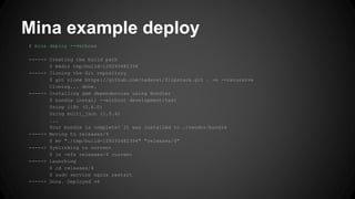 Mina example deploy 
$ mina deploy --verbose 
-----> Creating the build path 
$ mkdir tmp/build-128293482394 
-----> Cloning the Git repository 
$ git clone https://github.com/nadarei/flipstack.git . -n --recursive 
Cloning... done. 
-----> Installing gem dependencies using Bundler 
$ bundle install --without development:test 
Using i18n (0.6.0) 
Using multi_json (1.0.4) 
... 
Your bundle is complete! It was installed to ./vendor/bundle 
-----> Moving to releases/4 
$ mv "./tmp/build-128293482394" "releases/4" 
-----> Symlinking to current 
$ ln -nfs releases/4 current 
-----> Launching 
$ cd releases/4 
$ sudo service nginx restart 
-----> Done. Deployed v4 
 