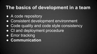 The basics of development in a team 
 A code repository 
 Consistent development environment 
 Code quality and code style consistency 
 CI and deployment procedure 
 Error tracking 
 Communication 
 