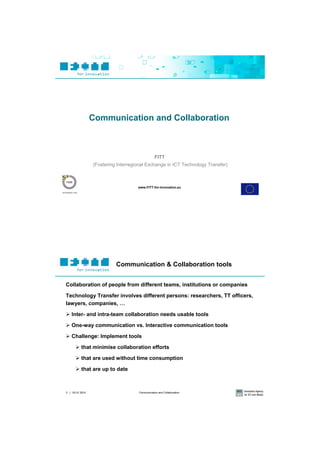 Communication and Collaboration



                                                FITT
                 (Fostering Interregional Exchange in ICT Technology Transfer)



                                     www.FITT-for-Innovation.eu




                           Communication & Collaboration tools


Collaboration of people from different teams, institutions or companies

Technology Transfer involves different persons: researchers, TT officers,
lawyers, companies, …

 Inter- and intra-team collaboration needs usable tools

 One-way communication vs. Interactive communication tools

 Challenge: Implement tools

       that minimise collaboration efforts

       that are used without time consumption

       that are up to date



2 | 02.01.2010                       Communication and Collaboration
 
