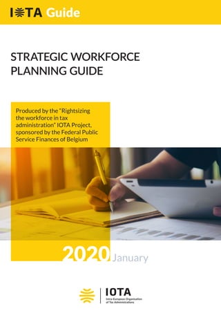 STRATEGIC WORKFORCE
PLANNING GUIDE
2020January
Produced by the “Rightsizing
the workforce in tax
administration” IOTA Project,
sponsored by the Federal Public
Service Finances of Belgium
Guide
 