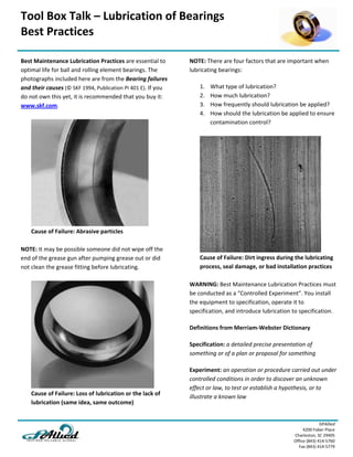 Tool Box Talk – Lubrication of Bearings
Best Practices 
GPAllied
4200 Faber Place 
Charleston, SC 29405 
Office (843) 414‐5760 
Fax (843) 414‐5779 
Best Maintenance Lubrication Practices are essential to 
optimal life for ball and rolling element bearings. The 
photographs included here are from the Bearing failures 
and their causes (© SKF 1994, Publication PI 401 E). If you 
do not own this yet, it is recommended that you buy it: 
www.skf.com. 
Cause of Failure: Abrasive particles 
NOTE: It may be possible someone did not wipe off the 
end of the grease gun after pumping grease out or did 
not clean the grease fitting before lubricating. 
Cause of Failure: Loss of lubrication or the lack of 
lubrication (same idea, same outcome) 
NOTE: There are four factors that are important when 
lubricating bearings: 
1. What type of lubrication?
2. How much lubrication?
3. How frequently should lubrication be applied?
4. How should the lubrication be applied to ensure
contamination control?
Cause of Failure: Dirt ingress during the lubricating 
process, seal damage, or bad installation practices 
WARNING: Best Maintenance Lubrication Practices must 
be conducted as a “Controlled Experiment”. You install 
the equipment to specification, operate it to 
specification, and introduce lubrication to specification. 
Definitions from Merriam‐Webster Dictionary 
Specification: a detailed precise presentation of 
something or of a plan or proposal for something 
Experiment: an operation or procedure carried out under 
controlled conditions in order to discover an unknown 
effect or law, to test or establish a hypothesis, or to 
illustrate a known law 
 