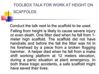 TOOLBOX TALK FOR WORK AT HEIGHT ON
SCAFFOLDS
Conduct the talk next to the scaffold to be used.
Falling from height is likely to cause severe injury
or even death. One fitter died when he fell from 1-
meter high scaffold. The scaffold did not have
handrails and before the fall the fitter was hit in
his forehead by a piece from a broken flogging
hammer. A helper died when he fell from a make
shift working platform at 12 meters elevation,
during a panic situation at plant emergency. In
both these tragic accidents, a safe scaffold might
have saved their lives.
 