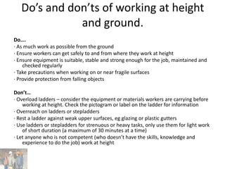 Do’s and don’ts of working at height
and ground.
Do….
· As much work as possible from the ground
· Ensure workers can get safely to and from where they work at height
· Ensure equipment is suitable, stable and strong enough for the job, maintained and
checked regularly
· Take precautions when working on or near fragile surfaces
· Provide protection from falling objects
Don’t…
· Overload ladders – consider the equipment or materials workers are carrying before
working at height. Check the pictogram or label on the ladder for information
· Overreach on ladders or stepladders
· Rest a ladder against weak upper surfaces, eg glazing or plastic gutters
· Use ladders or stepladders for strenuous or heavy tasks, only use them for light work
of short duration (a maximum of 30 minutes at a time)
· Let anyone who is not competent (who doesn’t have the skills, knowledge and
experience to do the job) work at height
 