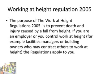 Working at height regulation 2005
• The purpose of The Work at Height
Regulations 2005 is to prevent death and
injury caused by a fall from height. If you are
an employer or you control work at height (for
example facilities managers or building
owners who may contract others to work at
height) the Regulations apply to you.
 