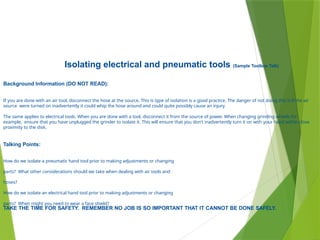 Isolating electrical and pneumatic tools (Sample Toolbox Talk)
Background Information (DO NOT READ):
If you are done with an air tool, disconnect the hose at the source. This is type of isolation is a good practice. The danger of not doing this is if the air
source were turned on inadvertently it could whip the hose around and could quite possibly cause an injury.
The same applies to electrical tools. When you are done with a tool, disconnect it from the source of power. When changing grinding wheels for
example, ensure that you have unplugged the grinder to isolate it. This will ensure that you don't inadvertently turn it on with your hand within close
proximity to the disk.
Talking Points:
How do we isolate a pneumatic hand tool prior to making adjustments or changing
parts? What other considerations should we take when dealing with air tools and
hoses?
How do we isolate an electrical hand tool prior to making adjustments or changing
parts? When might you need to wear a face shield?
TAKE THE TIME FOR SAFETY. REMEMBER NO JOB IS SO IMPORTANT THAT IT CANNOT BE DONE SAFELY.
 
