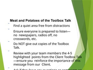 Meat and Potatoes of the Toolbox Talk
 Find a quiet area free from distractions
 Ensure everyone is prepared to listen—
no newspapers, radios off, no
crosswords, etc.
 Do NOT give out copies of the Toolbox
Talk.
 Review with your team members the 4-5
highlighted points from the Client Toolbox Talk
—ensure you reinforce the importance of this
message from our Client.
 