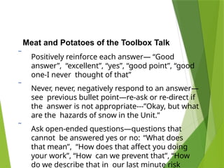 Meat and Potatoes of the Toolbox Talk
 Positively reinforce each answer— “Good
answer”, “excellent”, “yes”, “good point”, “good
one-I never thought of that”
 Never, never, negatively respond to an answer—
see previous bullet point—re-ask or re-direct if
the answer is not appropriate---”Okay, but what
are the hazards of snow in the Unit.”
 Ask open-ended questions—questions that
cannot be answered yes or no: “What does
that mean”, “How does that affect you doing
your work”, “How can we prevent that”, “How
do we describe that in our last minute risk
 
