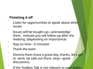Finishing it off
 Listen for opportunities to speak about other
issues
 Issues will be bought up—acknowledge
them, indicate you will follow-up after the
meeting (depending on importance)
 Stay on time---5 minutes!
 Thank the team
 Dismiss them (have a great day, thanks, let’s get
to work, be safe out there, okay—great
discussion).
 If the Toolbox Talk is not relevant to your team—
 
