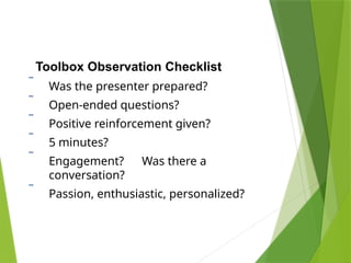 Toolbox Observation Checklist
 Was the presenter prepared?
 Open-ended questions?
 Positive reinforcement given?
 5 minutes?
 Engagement? Was there a
conversation?
 Passion, enthusiastic, personalized?
 