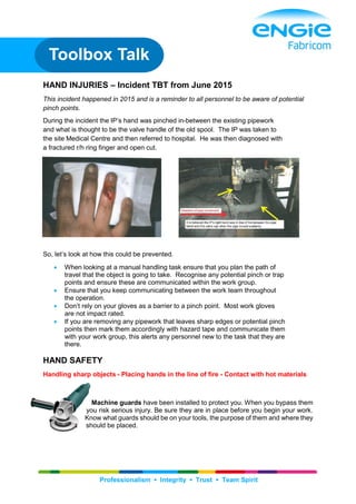 Professionalism ▪ Integrity ▪ Trust ▪ Team Spirit
HAND INJURIES – Incident TBT from June 2015
This incident happened in 2015 and is a reminder to all personnel to be aware of potential
pinch points.
During the incident the IP’s hand was pinched in-between the existing pipework
and what is thought to be the valve handle of the old spool. The IP was taken to
the site Medical Centre and then referred to hospital. He was then diagnosed with
a fractured r/h ring finger and open cut.
So, let’s look at how this could be prevented.
 When looking at a manual handling task ensure that you plan the path of
travel that the object is going to take. Recognise any potential pinch or trap
points and ensure these are communicated within the work group.
 Ensure that you keep communicating between the work team throughout
the operation.
 Don’t rely on your gloves as a barrier to a pinch point. Most work gloves
are not impact rated.
 If you are removing any pipework that leaves sharp edges or potential pinch
points then mark them accordingly with hazard tape and communicate them
with your work group, this alerts any personnel new to the task that they are
there.
HAND SAFETY
Handling sharp objects - Placing hands in the line of fire - Contact with hot materials
Machine guards have been installed to protect you. When you bypass them
you risk serious injury. Be sure they are in place before you begin your work.
Know what guards should be on your tools, the purpose of them and where they
should be placed.
Toolbox Talk
 
