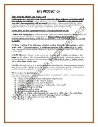 EYE PROTECTION.
Take time to select the right kind
To protect the eyes from nails, wood chips, metal shavings, dusts, acids, and construction related
flying particles and chemicals, wear the appropriate eye protection. Depending on the job, you might
wear safety glasses, goggles or a full-face shield. Today, we have eye protection available that will suit
every type of exposure. People who wear glasses with corrective lenses may need prescription safety glasses or
goggles that can be worn over their regular glasses for protection against damage or breakage.
Basically, there are four types of particles that cause eye injuries on the job:
Unidentified flying objects - These microscopic objects consist of dust and particles floating around in the
air, generally by wind, equipment or cleaning operations. When working in dusty conditions,
(CementGodown,cement feeding point) wear eye protection. Even a small speck in the eye can lead
to trouble.
Particles resulting from chipping, grinding, sawing, brushing, hammering or using
power tools - These particles move at an amazing speed and strike with the force of a bullet.
Wear eye protection any time overhead operations are performed. Some jobs may require safety goggles under
a full face shield.
Invisible Hazards - You can’t see the injurious light rays generated by welding operations or laser
beams and their effects are often not felt until hours later. Wear the appropriate eye protection required when
using this equipment; if you happen to be working nearby, don't look in the direction of welding arcs or
where a laser beam is being used.
Liquids - Hot liquids, such as tar or asphalt, solvents, paint and solutions for cleaning masonry or metal can
cause serious eye injury if splashed in your face. The use of proper eye protection, possibly a full face shield, is
essential when transferring liquids between containers and when using caustic or acid cleaners.
When to use eye protection
There are many operations on construction projects where it's mandatory for workers to wear eye protection.
The following is only a partial list:
 Cutting construction materials with any type of power tool.
 Using pneumatic and powder-actuated nailguns.
 Using of manual impact tools, such as hammers.
 Chipping, sledging and hammering on metal, stone and concrete.
 Caulking, brushing, and grinding.
 Drilling, scaling and scraping.
 Gas welding, cutting, brazing, soldering.
 Electric arc welding and cutting, and other operations which subject the eyes to flying
particles, dust, hot liquids, molten substances, gases, fumes and liquids.
 Handling of acids, caustics and creosoted materials.
 Handling of hot tar.
 