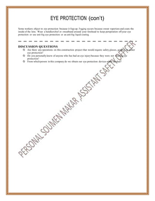 EYE PROTECTION (con’t)
Some workers object to eye protection because it fogs up. Fogging occurs because sweat vaporizes and coats the
inside of the lens. Wear a handkerchief or sweatband around your forehead to keep perspiration off your eye
protection or use anti-fog eye protection or an anti-fog liquid coating.
DISCUSSION QUESTIONS
 Are there any operations on this construction project that would require safety glasses, goggles, or other
eye protection?
 Do you personally know of anyone who has had an eye injurybecause they were not wearing eye
protection?
 From which person in this company do we obtain our eye protection devices when needed?
 
