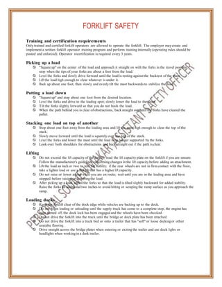 FORKLIFT SAFETY
Training and certification requirements
Only trained and certified forklift operators are allowed to operate the forklift. The employer may create and
implement a written forklift operator training program and perform training internally (operating rules should be
posted and enforced). Operator recertification is required every 3 years.
Picking up a load
 "Square up" on the center of the load and approach it straight on with the forks in the travel position;
stop when the tips of your forks are about a foot from the load.
 Level the forks and slowly drive forward until the load is resting against the backrest of the mast.
 Lift the load high enough to clear whatever is under it.
 Back up about one foot, then slowly and evenly tilt the mast backwards to stabilize the load.
Putting a load down
 "Square up" and stop about one foot from the desired location.
 Level the forks and drive to the loading spot; slowly lower the load to the floor.
 Tilt the forks slightly forward so that you do not hook the load.
 When the path behind you is clear of obstructions, back straight out until the forks have cleared the
pallet.
Stacking one load on top of another
 Stop about one foot away from the loading area and lift the mast high enough to clear the top of the
stack.
 Slowly move forward until the load is squarely over the top of the stack.
 Level the forks and lower the mast until the load is no longer supported by the forks.
 Look over both shoulders for obstructions and back straight out if the path is clear.
Lifting
 Do not exceed the lift capacityof the forklift; read the lift capacityplate on the forklift if you are unsure.
Follow the manufacturer's guidelines concerning changes in the lift capacity before adding an attachment.
 Lift the load an inch or two to test for stability; if the rear wheels are not in firm contact with the floor,
take a lighter load or use a forklift that has a higher lift capacity.
 Do not raise or lower a load while you are en route; wait until you are in the loading area and have
stopped before raising or lowering the load.
 After picking up a load, adjust the forks so that the load is tilted slightly backward for added stability.
Raise the forks an additional two inches to avoid hitting or scraping the ramp surface as you approach the
ramp.
Loading docks
 Keep the forklift clear of the dock edge while vehicles are backing up to the dock.
 Do not begin loading or unloading until the supply truck has come to a complete stop, the engine has
been turned off, the dock lock has been engaged and the wheels have been chocked.
 Do not drive the forklift into the truck until the bridge or dock plate has been attached.
 Do not drive the forklift into a truck bed or onto a trailer that has "soft" or loose decking or other
unstable flooring.
 Drive straight across the bridge plates when entering or exiting the trailer and use dock lights or
headlights when working in a dark trailer.
 