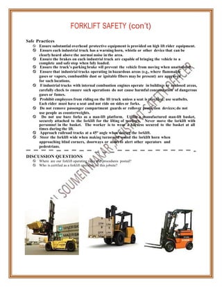 FORKLIFT SAFETY (con’t)
Safe Practices
 Ensure substantial overhead protective equipment is provided on high lift rider equipment.
 Ensure each industrial truck has a warning horn, whistle or other device that can be
clearly heard above the normal noise in the area.
 Ensure the brakes on each industrial truck are capable of bringing the vehicle to a
complete and safe stop when fully loaded.
 Ensure the truck’s parking brake will prevent the vehicle from moving when unattended.
 Ensure that industrial trucks operating in hazardous areas (e.g., where flammable
gases or vapors, combustible dust or ignitable fibers may be present) are approved
for such locations.
 If industrial trucks with internal combustion engines operate in buildings or enclosed areas,
carefully check to ensure such operations do not cause harmful concentration of dangerous
gases or fumes.
 Prohibit employees from riding on the lift truck unless a seat is provided; use seatbelts.
Each rider must have a seat and not ride on sides or forks.
 Do not remove passenger compartment guards or rollover protection devices; do not
use people as counterweights.
 Do not use bare forks as a man-lift platform. Utilize a manufactured man-lift basket,
securely attached to the forklift for the lifting of workers. Never move the forklift with
personnel in the basket. The worker is to wear a harness secured to the basket at all
times during the lift.
 Approach railroad tracks at a 45° angle when driving the forklift.
 Steer the forklift wide when making turns and sound the forklift horn when
approaching blind corners, doorways or aisles to alert other operators and
pedestrians.
DISCUSSION QUESTIONS
 Where are our forklift operating rules and procedures posted?
 Who is certified as a forklift operator on this jobsite?
 