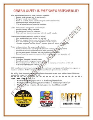GENERAL SAFETY IS EVERYONE’S RESPONSIBILITY
Safety is everyone's responsibility! As an employee, you should:
Learn to work safely and take all rules seriously.
Recognize hazards and avoid them.
Report all accidents, injuries and illness to your supervisor immediately.
Inspect tools before use to avoid injury.
Wear all assigned personal protective equipment.
On the other hand, it is management's responsibility to:
Provide a safe and healthy workplace.
Provide personal protective equipment.
Train employees in safe procedures and in how to identify hazards.
Everyone must be aware of potential hazards on the job:
Poor housekeeping results in slips, trips and falls.
Electricity can cause shocks, burns or fire if not handled properly.
Poor material handling may cause back problems or other injuries.
Tools and equipment can cause injuries if guards or protective devices are disengaged.
Always use the protections that are provided on the job:
Guards on machines and tools keep body parts from contacting moving equipment.
Insulation on electrical equipment prevents burns, shock and fire.
Lockout/tagout assures equipment is de-energized before it is repaired.
Personal protective equipment shields your body from hazards you may face on the job.
In case of emergency:
Understand alarms and evacuation routes.
Know how to notify emergency response personnel.
Implement a procedure for leaving the scene safely so emergency personnel can do their job.
Wipe up spills promptly and correctly.
Safety benefits everyone! By incorporating safety rules, employees avoid injuryas well as illness from exposure to
hazardous substances. With fewer injuries, a business can be more productive and profitable.
The welfare of the community is also enhanced by providing cleaner air and water and less chance of dangerous
accidents that can put lives and property at risk.
DISCUSSION QUESTIONS
What are three things you can do to make our job site safer?
What are three things management should do to make our job site safer?
What are several potential job site hazards you should be aware of?
 