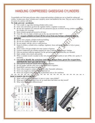 HANDLING COMPRESSED GASES/GAS CYLINDERS
You probably can’t find many job areas where oxygen and acetylene cylinders are not on hand for cutting and
welding. In manycases, these cylinders aren’t properly stored and handled all the time. They are used so often that
it's easy to be careless with them.
To help prevent accidents
 Use a cradle or cage when hoisting cylinders with a crane.
 Close valve and release gas from the regulator before a regulator is removed.
 Be sure the regulators are removed and valve protection caps are on before moving cylinders and while
the cylinders are in storage.
 Keep cylinders upright and secured at all times.
 Close the valve on empty cylinders, put on the cap, and mark them "MT."
 Store oxygen cylinders at least 20 feet away from any fuel/gas cylinders, such as
acetylene.
 Do not store propane cylinders inside any building.
 Do not use cylinders for rollers or supports.
 Do not tamper with the valves or safety devices
 Keep all cylinders, cylinder valves, couplings, regulators, hoses and apparatuses free of oilyor greasy
substances.
 Never crack a fuel gas cylinder valve near sources of ignition.
 Examine compressed gas cylinders regularly for signs of defects, deep rusting or leakage.
 Only use pressure-reducing regulators for the gas and pressures for which they are intended.
 Open cylinder valves slowly and carefully.
 When a cylinder wrench is needed on the valve, keep the wrench nearby to turn off the valve quickly if
necessary.
 Use red to identify the acetylene (and other fuelgas) hose, green for oxygen hose,
and black for inert gas and air hose.
 Only qualified technicians should clean or repair a regulator.
 Do not tamper with the relief valve or remove it from a regulator.
 Read MSDS’s and train about fuel gases.
 Never allow oxygen to contact oil, grease or other flammable substances.
 Never use oxygen as a substitute for compressed air.
 Never use oxygen to dust off clothing, in pneumatic tools or for ventilation.
DISCUSSION QUESTIONS
 What is the procedure to prepare to move or store a gas cylinder?
 When gas cylinders are empty, how do we mark them and where are they stored?
 What colors identify the different hoses?
 