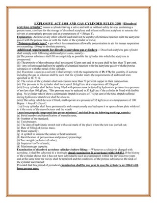 EXPLOSIVE ACT 1884 AND GAS CYLINDER RULES 2004 “Dissolved
acetylene cylinder” means a cylinder having a valve and with or without safety devices containing a
porous mass, a solvent for the storage of dissolved acetylene and at least sufficient acetylene to saturate the
solvent at atmospheric pressure and at a temperature of +15Degre C;
Explanation.-Acetone or any other solvent used shall not be capable of chemical reaction with the acetylene
gas or with the porous mass or with the metal of the cylinder or valve;
“Poisonous (toxic) gas” a gas which has a maximum allowable concentration in air for human respiration
not exceeding 100 mg/m absolute pressure;
Additional requirements for dissolved acetylene gas cylinders— Dissolved acetylene gas cylinder
shall comply with following additional provisions, namely:-
(i) The porous substance shall fill as completely as possible the cylinder into which the acetylene is
compressed.
(ii) The porosity of the substance shall not exceed 92 per cent and in no case shall be less than 75 per cent.
(iii) Any solvent used shall not be capable of chemical reaction with the acetylene gas or with the porous
substance or with the metal of the cylinder.
(iv) If acetone is used as a solvent it shall comply with the requirements of IS: 170, the quantity of acetone
including the gas in solution shall be such that the cylinder meets the requirements of additional tests
specified in IS: 7312.
(v) The valves of the cylinders shall not contain more than 70 per cent copper in their composition.
(vi) The pressure in the cylinder shall not exceed 16 kgf/cm2 at a temperature of15DegreeC.
(vii) Every cylinder shall before being filled with porous mass be tested by hydrostatic pressure to a pressure
of not less than 60 kgf/cm2. This pressure may be reduced to 53 kgf/cm2 if the cylinder is fitted with fusible
plug. No cylinder which shows a permanent stretch in excess of 7½ per cent of the total stretch suffered
during hydrostatic stretch test shall be allowed.
(viii) The safety relief devices if fitted, shall operate at a pressure of 53 kgf/cm or at a temperature of 100
Degree + 4degreeC/–2degreeC.
(ix) Every cylinder shall have permanently and conspicuously marked upon it or upon a brass plate soldered
to it the name of the manufacturer and the words
“Acetylene properly compressed into porous substance” and shall bear the following markings, namely:-
(a) Serial number and identification of manufacturer;
(b) Number of the standard;
(c) Test pressure;
(d) The date of hydrostatic stretch test with code mark of the place where the test was carried out;
(e) Date of filling of porous mass;
(f) Water capacity’;
(g) A symbol to indicate the nature of heat treatment;
(h) Identification of porous mass and porosity percentage;
(i) Tare weight (inclusive of valve);
(j) Inspector’s official mark;
(k) Maximum gas capacity.
Examination of dissolved acetylene cylinders before filling: —Whenever a cylinder is charged with
acetylene, it shall be subjected to a thorough visual examination in accordance with IS:8433, if the history
of the cylinder shows that it has not been subjected to such an examination within the previous two years
and at the same time the valves shall be removed and the conditions of the porous substance at the neck of
the cylinder ascertained:
Provided that this period of periodical examination shall be one year in case the cylinders are filled with
loose porous mass.
 