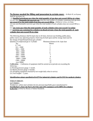 No licence needed for filling and possession in certain cases: —In Rule 43, no licence
shall be necessary for
- (i) liquified petroleum gas when the total quantity of gas does not exceed 100 kg at a time;
(ii) any other flammable but non-toxic gas when the total number of cylinders containing such gas does
not exceed 25 or the total weight of gas does not exceed 200 kg., whichever is less, at a time;
(iii) any non-flammable non-toxic gas when the total number of such cylinders does not exceed 200 at a
time;
(iv) any toxic gas when the total quantity of such cylinders does not exceed 5 at atime;
(v) acetylene gas contained in cylinders in dissolved state when the total quantity of such
cylinder does not exceed 50 at a time
The following distances shall be kept clear at all times, between any building, public place,
public road or any adjoining property which may be built upon and the storage shed used for
the storage of liquefied petroleum gas cylinder:
Quantity of compressed gas in Cylinder Minimum distance to be kept clear
Kg. Metres
0 --101 --
101 -- 2000 3
2001 -- 3000 4
3001 -- 4000 5
4001 -- 6000 6
6001 -- 8000 7
8001 -- 10000 8
10001-- 12000 9
1200 -- 20000 12
over 20000 15
Calibration. —Calibration of equipment shall be carried out at periods not exceeding the
following—
(i) Working pressure gauge -1 month.
(ii) Master pressure gauge- 6 months.
(iii) Weighing equipment-checked by test weight daily when in service.
(iv) Test weights – 2 years.
Identification colours specified in IS:4379 for industrial cylinders and IS:3933 for medical cylinders.
INDIAN ORIGIN-
(a) Cylinders
Welded low carbon steel cylinders for low pressure liquefiable gases manufactured to
IS:3196 Part 1, Part 2 & Part 4, IS:7142, auto LPG containers to IS:14899, DA cylinders
to IS:7312 certified by Bureau of Indian Standards.
 
