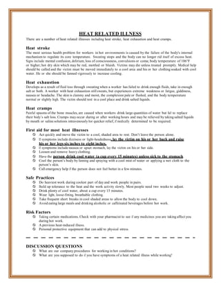 HEAT RELATED ILLNESS
There are a number of heat related illnesses including heat stroke, heat exhaustion and heat cramps.
Heat stroke
The most serious health problem for workers in hot environments is caused by the failure of the body's internal
mechanism to regulate its core temperature. Sweating stops and the body can no longer rid itself of excess heat.
Signs include mental confusion, delirium, loss of consciousness, convulsions or coma; body temperature of 106°F
or higher; hot dry skin which may be red, mottled or bluish. Victims may die unless treated promptly. Medical help
should be called and the victim must be moved immediately to a cool area and his or her clothing soaked with cool
water. He or she should be fanned vigorously to increase cooling.
Heat exhaustion
Develops as a result of fluid loss through sweating when a worker has failed to drink enough fluids, take in enough
salt or both. A worker with heat exhaustion still sweats, but experiences extreme weakness or fatigue, giddiness,
nausea or headache. The skin is clammy and moist, the complexion pale or flushed, and the body temperature
normal or slightly high. The victim should rest in a cool place and drink salted liquids.
Heat cramps
Painful spasms of the bone muscles, are caused when workers drink large quantities of water but fail to replace
their body’s salt loss. Cramps may occur during or after working hours and may be relieved by taking salted liquids
by mouth or saline solutions intravenously for quicker relief, if medically determined to be required.
First aid for most heat illnesses
 Act quickly and move the victim to a cool, shaded area to rest. Don’t leave the person alone.
 If symptoms include dizziness or light-headedness, lay the victim on his or her back and raise
his or her legs six inches to eight inches.
 If symptoms include nausea or upset stomach, lay the victim on his or her side.
 Loosen and remove heavy clothing.
 Have the person drink cool water (a cup every 15 minutes) unless sick to the stomach.
 Cool the person’s body by fanning and spraying with a cool mist of water or applying a wet cloth to the
person’s skin.
 Call emergency help if the person does not feel better in a few minutes.
Safe Practices
 Do heaviest work during coolest part of day and work people in pairs.
 Build up tolerance to the heat and the work activity slowly. Most people need two weeks to adjust.
 Drink plenty of cool water, about a cup every 15 minutes.
 Wear light, loose-fitting, breathable clothing.
 Take frequent short breaks in cool shaded areas to allow the body to cool down.
 Avoid eating large meals and drinking alcoholic or caffeinated beverages before hot work.
Risk Factors
 Taking certain medications. Check with your pharmacist to see if any medicines you are taking affect you
during hot work.
 A previous heat-induced illness.
 Personal protective equipment that can add to physical stress.
DISCUSSION QUESTIONS
 What are our company procedures for working in hot conditions?
 What are you supposed to do if you have symptoms of a heat related illness while working?
 