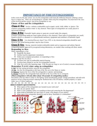 IMPORTANCE OF FIRE EXTINGUISHERS
In the event of a fire, the correct use of a fire extinguisher could mean the difference between suffering a minor
loss or a major one. There are several things to consider when using fire extinguishers. You must know the class
of fire involved and the correct type of fire extinguisher to use.
Classes of fires and fire extinguishers
Class A fire: Involves ordinary combustibles such as paper, wood, cloth, rubber or plastics. The
common extinguishing media is water or dry chemical. These types of extinguishers are usually placed in
and around buildings.
Class B fire: Flammable liquids, grease or gases are covered under this category.
Common extinguishing media are foam, carbon dioxide or dry chemical. These types of extinguishers are usually
found in vehicles or mounted to or placed beside machinery, equipment and containers of flammable liquid.
Class C fire: Live electrical fires are class C fires. CO2 or dry chemical extinguishers should be used.
However, the actual burning product may be class A items.
Class D fire: Burning materials include combustible metals such as magnesium and sodium. Special
extinguishing agents, approved by recognized testing laboratories, are needed when working with these metals.
Responding to fires
When responding to a fire:
 Sound the fire alarm
 Call the local fire department immediately
 Follow your company's procedures on responding to fires
Attempt to fight the fire only if:
 You know the type of combustible material burning
 You have been trained to use the fire extinguisher correctly
 If the fire is still in the beginning stage. If the fire gets too large or out of control, evacuate immediately.
Remember P-A-S-S when using an extinguisher
P - Pull. Pull the locking pin before using the fire extinguisher.
A - Aim. Aim the fire extinguisher at the base of the fire; not at the flames or smoke.
S - Squeeze. Squeeze the lever of the fire extinguisher to operate and discharge.
S - Sweep. Sweep the fire extinguisher back and forth at the base of the fire to extinguish.
(Most extinguishers will only allow about 10-seconds of extinguishing media.)
Prevention is the key when it comes to fire fighting. Good housekeeping, proper storage procedures and safe work
practices will go a long way toward reducing the likelihood that a fire will destroy valuable property or injure
either you or a fellow employee.
DISCUSSION QUESTIONS
 What type(s) of fire extinguishers are located in your work area?
 How do you operate them?
 What is your company's policy on sounding an alarm and contacting the fire department?
 What kinds of flammables are most likely to create a fire danger at your jobsite?
 What type of fire extinguisher should be used on those flammables or combustibles?
 