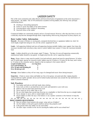 LADDER SAFETY
One of the most commonly used, often abused, and least noticed piece of equipment on the josite may present a
major hazard – the ladder. Out of 150 construction accidents involving ladders, the following were principal
contributing factors:
 Climbing or descending improperly
 Failure to secure the ladder at top and/or bottom
 Carrying objects while climbing or descending
 Structural failure of the ladder
Commercial ladders are constructed properly and are of sound material. However, after they have been in use for
a while they may become damaged through abuse, rough handling while moving, being struck by heavy objects, etc.
Basic Ladder Safety Information
Hazards - Be aware of broken or missing parts, energized electrical lines or equipment, ladders too short for
work height, weight limit rating too low, not the correct equipment for job.
Loads - Self-supporting (foldout) and non-self-supporting (leaning) portable ladders must support four times the
maximum intended load; extra-heavy duty metal or plastic ladders must sustain 3.3 times the maximum intended
load.
Angle - Ladders should be set at the proper angle 75 degree. The base of a non-self-supporting commercially
manufactured ladder should be one-quarter its length away from the wall or supporting structure.
Rung - Rungs, cleats or steps must be parallel, level and uniformly spaced and must be spaced between 10 inches
and 14 inches apart; spacing for extension trestle ladders must be 8 inches to 18 inches for the base, and 6 inches
to 12 inches on the extension section, shaped so that an employee’s foot cannot slide off. .
Length of ladder (feet) over lap (feet)
Up to and including 36 3
Over 36 upto and including 48 4
Over 48 and up to 60 5
Storage - Store ladders so they will not warp, sag or be damaged and secure them during transport.
Inspection - Check to ensure shoes and ladder are free of oil, grease, wet paint and other slipping hazards;
warning labels are legible; spreader device can be locked in place and ensure area around the top and bottom of
ladder is cleared of material.
Safe Practices
 Face ladder and hold on with both hands when climbing
 Carry tools on belt or use hand line to move tools and materials to your work area
 Hold on with one hand when performing work
 Never reach too far to either side or rear
 Do not climb higher than second step from top on a stepladder or third from the top on a straight ladder
 Never attempt to move, shift or extend ladder while in use
 Secure ladders at either the top or the bottom or use a spotter (someone at the bottom) to keep the
ladder stable
DISCUSSION QUESTIONS
 Have all workers been trained in the proper setup and use of ladders?
 Are the ladders on this job in good condition and are they properly used?
 Is the ground where the ladder is to be used stable?
 Are there ropes available on the site for securing the ladders and for use as hand lines?
 