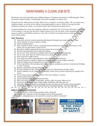 MAINTAINING A CLEAN JOB-SITE
Maintaining a neat and clean jobsite means different degrees of cleanliness and neatness to different people. What
one person accepts as proper “housekeeping” may not be acceptable to someone else.
Clean job sites are influenced by two things: What we do or neglect to do and the weather. We can control most
conditions; others, we can be on the lookout for and guard against or remove. While we can't prevent bad
conditions caused by the weather, we can often foresee them and plan the necessary action.
A general cleanup once a week won’t guarantee safety on a construction site. You've seen jobs where it wasn’t safe
to turn around or even put your foot down without looking twice to be sure there wasn't something that might
cause an accident. A job like this is poorly run. Not only is it unsafe, it also makes for poor relations with the
owner and the public.
Safe Practices
 Keep trash and loose materials picked up and disposed of properly; put scrap in its proper place
 Secure materials to prevent shifting or rolling.
 Remove tripping hazards.
 Store materials so there is always a clean path around and between work areas and in and out of the
jobsite. Do not place objects in ways of exits.
 Keep floors, ladder rungs and stairways dry and free from oil and grease.
 Put tools and equipment in areas where they belong.
 Do not store loose materials on scaffolds./walk way/work platform/unguarded edge .
 Do not store more than one shift of material (e.g., block or brick) on scaffolds.
 Store material for stable removal.
 Leave space for workers and equipment to load and unload stored materials.
 Ensure the platform, scaffold or support has adequate strength for the weight of material.
 Keep the height of stored material low for stability and line of sight.
 Clear scrap lumber with protruding nails from work areas, passageways and stairs in and around buildings
or other structures.
 Remove combustible scrap and debris regularly.
 Provide containers for the collection of waste, trash, oily and used rags, and other refuse.
 Ensure containers for oily, flammable or hazardous wastes (such as caustics and acids) are equipped with
covers.
 Do not drop material outside the exterior walls of the building or structure.
 Enclose material chutes.
 Guard openings and discharge of material chutes.
 Don't leave open containers of flammables: gasoline, paint, oil, grease, adhesives, etc.
 Ensure the site has good lighting. Replace lights immediately when they burn out.
 Remember if waste is allowed to accumulate for just a few days, the job becomes messy and unsafe.
REMEMBER 5S PRACTIVE IS THE BEST KEY OF MAINTAINING A CLEAN JOB SITE
DISCUSSION QUESTIONS
 Is there any area on this job that presently needs a clean-up?
 Are the trash containers on this job adequate and are they being used?
 Is there a designated area on the jobsite for construction debris to be placed?
 