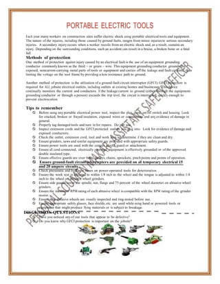 PORTABLE ELECTRIC TOOLS
Each year many workers on construction sites suffer electric shock using portable electrical tools and equipment.
The nature of the injuries, including those caused by ground faults, ranges from minor injuries to serious secondary
injuries. A secondary injuryoccurs when a worker recoils from an electric shock and, as a result, sustains an
injury. Depending on the surrounding conditions, such an accident can result in a bruise, a broken bone or a fatal
fall.
Methods of protection
One method of protection against injury caused by an electrical fault is the use of an equipment grounding
conductor commonly known as the third – or green – wire. This equipment grounding conductor grounds the
exposed, noncurrent-carrying metal parts of tools or equipment and carries off the leakage and fault currents, thus
limiting the voltage on the tool frame by providing a low resistance path to ground.
Another method of protection is the utilization of a ground-fault circuit interrupter (GFCI). GFCI protection is
required for ALL jobsite electrical outlets, including outlets at existing homes and businesses. This device
continually monitors the current and conductors. If the leakage current to ground (either through the equipment-
grounding conductor or through a person) exceeds the trip level, the circuit is interrupted quickly enough to
prevent electrocution.
Tips to remember
 Before using any portable electrical power tool, inspect the plug, cord, on-off switch and housing. Look
for cracked, broken or frayed insulation, exposed wires or connections and any evidence of damage in
general.
 Properly tag damaged tools and turn in for repairs. Do not use.
 Inspect extension cords and the GFCI protected outlets you plug into. Look for evidence of damage and
exposed conductors.
 Check the outlet, extension cord, tool and work area to determine if they are clean and dry.
 Ensure grinders, saws and similar equipment are provided with appropriate safety guards.
 Ensure power tools are used with the correct shield, guard or attachment.
 Ensure all cord-connected, electrically operated equipment is effectively grounded or of the approved
double insulated type.
 Ensure effective guards are over belts, pulleys, chains, sprockets, pinch points and points of operation.
 Ensure ground-fault circuit interrupters are provided on all temporary electrical 15
and 20 ampere circuits.
 Check pneumatic and hydraulic hoses on power-operated tools for deterioration.
 Ensure the work rest is adjusted to within 1/8 inch to the wheel and the tongue is adjusted to within 1/4
inch to the wheel on abrasive wheel grinders.
 Ensure side guards cover the spindle, nut, flange and 75 percent of the wheel diameter on abrasive wheel
grinders.
 Ensure the maximum RPM rating of each abrasive wheel is compatible with the RPM rating of the grinder
motor.
 Ensure new abrasive wheels are visually inspected and ring-tested before use.
 Ensure appropriate safety glasses, face shields, etc. are used while using hand or powered tools or
equipment that might produce flying materials or is subject to breakage.
DISCUSSION QUESTIONS
 Have you noticed any of our tools that appear to be defective?
 Do you know why GFCI protection is important on the jobsite?
 