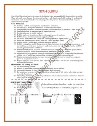 ight o
e sta
esign
SCAFFOLDING
Over 40% of the serious injuries to workers in the building trades are caused by falls from one level to another.
These falls usually occur because the worker did not have a safe place to stand while working. A good rule of
thumb: don't work from anything that was not designed for that purpose. Manufactured scaffolds should be
utilized whenever possible.
Safe Practices
 Construct scaffolds according to the manufacturer’s instructions.
 Use screw jacks, base plates and mudsills to ensure adequate support.
 Install a guardrail system or fall arrest system for scaffolds more than 10 feet above a lower level.
 Install guardrails on all open sides and the ends of platforms.
 Provide safe access to scaffold platform.
 Prohibit employees from climbing the cross bracing to access the platform.
 Prohibit the use of unstable objects to support scaffolds.
 Do not use front-end loaders, forklifts and similar equipment for support unless d
 Ensure that platforms do not deflect more than 1/60 of span when loaded.
 Prohibit moving a scaffold while employees are on the scaffold.
ed for use.
 Prohibit working from scaffold during storms or high winds unless the competent person approves work
and wind screens or fall arrest systems are used. A windscreen may only be used when the scaffold is
secured against anticipated wind forces.
 Inspect scaffolding before each shift. Inspection should be completed by a competent
capable of identifying scaffold hazards and has the authority to correct the hazards.
person who is
 Employees working on scaffolds should be trained by a person qualified to recognize hazards associated
with the type of scaffold and understand the procedures to control or minimize hazards.
 Employees erecting, dismantling, moving or inspecting the scaffolds must be trained by a competent
person to recognize any hazards.
 Require employees to be retrained when employees demonstrate a lack of skill or understanding in the
scaffolding requirements.
Additionally for rolling scaffolds
 Do not ride rolling scaffolds.
 Remove all material and equipment from platform before moving scaffold.
 Apply caster brakes at all times when scaffolds are not being moved.
 Do not attempt to move a rolling scaffold without sufficient help. Watch out for holes in the floor and
overhead obstructions.
 The working platform he
unless guyed or otherwis
of a rolling scaffold must not exceed four times the smallest base dimension
bilized.
DISCUSSION QUESTIONS
 Is the time used in setting up a safe scaffold saved by providing a place where a worker can work without
worrying about every move he makes?
 What is the maximum number of sets of our scaffolding which can be used without going above a safe
height?
screw jacks Base collars Standards Ledgers Diagonal braces Toeboards scaffolding
 