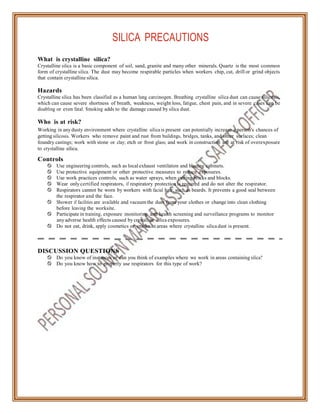 SILICA PRECAUTIONS
What is crystalline silica?
Crystalline silica is a basic component of soil, sand, granite and many other minerals. Quartz is the most common
form of crystalline silica. The dust may become respirable particles when workers chip, cut, drill or grind objects
that contain crystalline silica.
Hazards
Crystalline silica has been classified as a human lung carcinogen. Breathing crystalline silica dust can cause silicosis,
which can cause severe shortness of breath, weakness, weight loss, fatigue, chest pain, and in severe cases can be
disabling or even fatal. Smoking adds to the damage caused by silica dust.
Who is at risk?
Working in any dusty environment where crystalline silica is present can potentially increase a person's chances of
getting silicosis. Workers who remove paint and rust from buildings, bridges, tanks, and other surfaces; clean
foundry castings; work with stone or clay; etch or frost glass; and work in construction are at risk of overexposure
to crystalline silica.
Controls
 Use engineering controls, such as local exhaust ventilation and blasting cabinets.
 Use protective equipment or other protective measures to reduce exposures.
 Use work practices controls, such as water sprays, when cutting bricks and blocks.
 Wear only certified respirators, if respiratory protection is required and do not alter the respirator.
 Respirators cannot be worn by workers with facial hair, such as beards. It prevents a good seal between
the respirator and the face.
 Shower if facilities are available and vacuum the dust from your clothes or change into clean clothing
before leaving the worksite.
 Participate in training, exposure monitoring, and health screening and surveillance programs to monitor
any adverse health effects caused by crystalline silica exposures.
 Do not eat, drink, apply cosmetics or smoke in areas where crystalline silica dust is present.
DISCUSSION QUESTIONS
 Do you know of instances or can you think of examples where we work in areas containing silica?
 Do you know how to properly use respirators for this type of work?
 