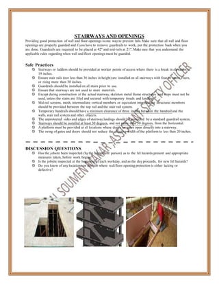 STAIRWAYS AND OPENINGS
Providing good protection of wall and floor openings is one way to prevent falls. Make sure that all wall and floor
openings are properly guarded and if you have to remove guardrails to work, put the protection back when you
are done. Guardrails are required to be placed at 42" and mid-rails at 21". Make sure that you understand the
applicable rules regarding when wall and floor openings must be guarded.
Safe Practices
 Stairways or ladders should be provided at worker points of access where there is a break in elevation of
19 inches.
 Ensure stair rails (not less than 36 inches in height) are installed on all stairways with four or more risers,
or rising more than 30 inches.
 Guardrails should be installed on all stairs prior to use.
 Ensure that stairways are not used to store materials.
 Except during construction of the actual stairway, skeleton metal frame structures and steps must not be
used, unless the stairs are filled and secured with temporary treads and landings.
 Mid-rail screens, mesh, intermediate vertical members or equivalent intermediate structural members
should be provided between the top rail and the stair rail system.
 Temporary handrails should have a minimum clearance of three inches between the handrail and the
walls, stair rail system and other objects.
 The unprotected sides and edges of stairway landings should be protected by a standard guardrail system.
 Stairways should be installed at least 30 degrees, and not more than 50 degrees, from the horizontal.
 A platform must be provided at all locations where doors or gates open directly into a stairway.
 The swing of gates and doors should not reduce the effective width of the platform to less than 20 inches.
DISCUSSION QUESTIONS
 Has the jobsite been inspected (by the competent person) as to the fall hazards present and appropriate
measures taken, before work begins?
 Is the jobsite inspected at the beginning of each workday, and as the day proceeds, for new fall hazards?
 Do you know of any locations on this job where wall/floor opening protection is either lacking or
defective?
 