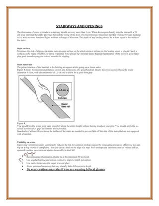 STAIRWAYS AND OPENINGS
The dimension of risers or treads in a stairway should not vary more than 1 cm. When doors open directly into the stairwell, a 50
cm-wide platform should be provided beyond the swing of the door. The recommended maximum number of steps between landings
is 18, with no more than two flights without a change of direction. The depth of any landing should be at least equal to the width of
the stairs.
Stair surface
To reduce the risk of slipping on stairs, non-slippery surface on the whole steps or at least on the leading edges is crucial. Such a
surface can be made of rubber, or metal or painted with special slip-resistant paint. Regular maintenance of the stairs in good repair
plus good housekeeping can reduce hazards for tripping.
Stair handrails
The prime function of the handrail is for holding as support while going up or down stairs.
Figure 4 shows the recommended cross-section and dimensions of a good handrail. Ideally the cross-section should be round
(diameter 4-5 cm, with circumference of 12-14 cm) to allow for a good firm grip.
Figure 4
You should be able to run your hand smoothly along the entire length without having to adjust your grip. You should apply the so-
called "tennis-racket grip" at all times when possible.
Guardrails of at least 40 cm above the surface of the stairs are needed to prevent falls off the side of the stairs that are not equipped
with a banister.
Visibility on stairs
Improving visibility on stairs significantly reduces the risk for common mishaps caused by misjudging distances. Otherwise you can
trip on a step or miss it completely. You can catch a heel on the edge of a step. Such mishaps are a routine cause of twisted ankles,
sprained knees or more serious injuries incurred by a total fall.
 Recommended illumination should be at the minimum 50 lux level.
 Use angular lighting and colour contrast to improve depth perception.
 Use matte finishes on the treads to avoid glare.
 Avoid patterned carpeting that may visually hide differences in depth.
 Be very cautious on stairs if you are wearing bifocal glasses
 