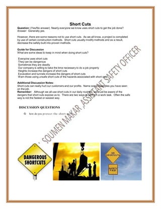 Short Cuts
Question: (Yes/No answer) Nearly everyone we know uses short cuts to get the job done?
Answer: Generally yes.
However, there are some reasons not to use short cuts. As we all know, a project is completed
by use of certain construction methods. Short cuts usually modify methods and as a result,
decrease the safety built into proven methods.
Guide for Discussion
What are some ideas to keep in mind when doing short cuts?
Everyone uses short cuts
They can be dangerous
Sometimes they are deadly
Our company is willing to take the time necessary to do a job properly
Heights increase the dangers of short cuts
Excavation and tunnels increase the dangers of short cuts
Warn those using unsafe short cuts of the hazards associated with short cuts.
Additional Discussion Notes:
Short cuts can really hurt our customers and our profits. Name some examples you have seen
on the job.
Remember: Although we all use short cuts in our daily routines, we must be aware of the
dangers that short cuts expose us to. There are two ways to perform a work task. Often the safe
way is not the fastest or easiest way.
DISCUSSION QUESTIONS
 how do you p ro tect t he short cu t?
 