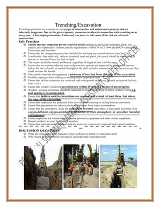 Trenching/Excavation
Trenching operations are common to many types of construction and maintenance projects and are
inherently dangerous. Due to the great exposure, numerous accidents in connection with trenching occur
every year. A few simple precautions, if observed, can serve to take most of the risk out of trench
construction.
Safe Practices
 Ensure that the competent person received specific training in, and is knowledgeable about, soil
analysis, use of protective systems, and the requirements of BOCW ACT 1996 and BOCW central rules
Excavations and Trenches.
 Ensure that the competent person has classified the soil using one manual and one visual test.
 In soils other than solid rock, shale or cemented sand and gravel, the trench should be shored and/or
braced, or terraced if over five feet in depth.
 The trench should be shored and braced, regardless of length of time it will be open.
 Ensure that excavations, adjacent areas and protective systems are inspected by a competent person
before the start of work, as needed throughout the shift, and after rainstorms or other occurrences that
could increase the hazard.
 Place spoils, materials and equipment a minimum of two feet from the edge of the excavation.
 Prohibit employees from walking or working under suspended loads.
 Ensure that utilities companies are contacted and underground utilities are located as required by local,
state r u l e s .
 Ensure that workers inside an excavation are within 25 feet of a means of access/egress.
 Workers working in trenches should be separated to avoid being struck by fellow workers’ tools: 12-
foot spacing is recommended.
 Ensure that ladders used in excavations are secured and extend at least three feet above
the edge of the excavation.
 Ensure that employees are protected from cave-ins when entering or exiting from an excavation.
 Ensure that precautions are taken to protect employees from water accumulation.
 Ensure that the atmosphere inside the excavation is tested when there is reasonable possibility of an
oxygen-deficient, oxygen-enriched, combustible or toxic atmosphere or any other harmful
contaminants.
 Ensure employees are trained to use personal protective equipment and other rescue equipment.
 Require workers to wear hard hats in trenches.
 Ensure that materials and equipment used for protective systems are inspected and in good condition.
DISCUSSION QUESTIONS
 What are some basic safety measures when working in a trench or excavation area?
 Who should be trained about soil analysis and inspect the excavation area
 