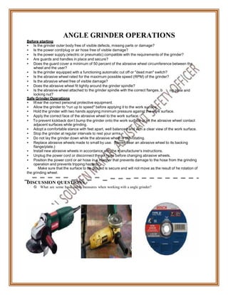 acki
Before starting
ANGLE GRINDER OPERATIONS
• Is the grinder outer body free of visible defects, missing parts or damage?
• Is the power cord/plug or air hose free of visible damage?
• Is the power supply (electric or pneumatic) compatible with the requirements of the grinder?
• Are guards and handles in place and secure?
• Does the guard cover a minimum of 50 percent of the abrasive wheel circumference between the
wheel and the user?
• Is the grinder equipped with a functioning automatic cut off or "dead man" switch?
• Is the abrasive wheel rated for the maximum possible speed (RPM) of the grinder?
• Is the abrasive wheel free of visible damage?
• Does the abrasive wheel fit tightly around the grinder spindle?
• Is the abrasive wheel attached to the grinder spindle with the correct flanges, b
locking nut?
Safe Grinder Operations
• Wear the correct personal protective equipment.
• Allow the grinder to "run up to speed" before applying it to the work surface.
ng plate and
• Hold the grinder with two hands applying minimum pressure against the work surface.
• Apply the correct face of the abrasive wheel to the work surface.
• To prevent kickback don't bump the grinder onto the work surface or let the abrasive wheel contact
adjacent surfaces while grinding.
• Adopt a comfortable stance with feet apart, well balanced and with a clear view of the work surface.
• Stop the grinder at regular intervals to rest your arms.
• Do not lay the grinder down while the abrasive wheel is still rotating.
• Replace abrasive wheels made to small by use. (Never wear an abrasive wheel to its backing
flange/plate.)
• Install new abrasive wheels in accordance with the manufacturer's instructions.
• Unplug the power cord or disconnect the air hose before changing abrasive wheels.
• Position the power cord or air hose in a manner that prevents damage to the hose from the grinding
operation and prevents tripping hazards.
• Make sure that the surface to be ground is secure and will not move as the result of he rotation of
the grinding wheel.
DISCUSSION QUESTIONS
 What are some basic safety measures when working with a angle grinder?
 
