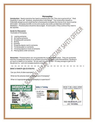 Horseplay
Introduction: Nearly everyone has heard a practical joker say “This one is gonna kill ya.” Well,
Hopefully it never will. However, practical jokes invite danger. The construction industry is
Potentially dangerous and anything that unnecessarily increases the chance of an injury must be
Eliminated. Horseplay benefits no one and usually only builds up bitterness and fosters
Retaliation. Practical jokes should be discouraged. At some point, if they continue they need to
Be reported.
Guide for Discussion
Examples of Horseplay
 scaring someone.
Air hosing someone.
Wrestling with someone.
Boxing.
 Goosing.
Dropping objects next to someone.
Throwing water on someone.
Throwing objects or tools at someone.
Placing tacks under someone.
Remember: Practical jokers can not guarantee the success of their jokes. They can guarantee
that they increase the chance of an accident occurring. Imagine a joke that backfires, resulting in
an injury or death to a co-worker. Do you want any part of that? It’s easy enough to get hurt on
the job as it is. Let’s not increase anyone’s chance
DISCUSSION QUESTIONS
Can you think of other examples?
What are the adverse (bad) consequences of horseplay?
When is it appropriate to report horseplay to supervisors?
.
 