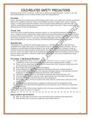 COLD-RELATED SAFETY PRECAUTIONS
During the winter months construction workers face an additional occupational hazard - exposure to the cold.
Some health problems can arise including frostbite, trench foot and hypothermia.
Frostbite
Occurs when skin tissue actually freezes and cell damage results. Fingers, toes, cheeks, nose, and ears are primarily
affected. The symptoms of frostbite include an uncomfortable sensation of coldness; there may be a tingling,
stinging, or aching feeling followed by numbness. First aid includes treating affected areas with warm water, Be
careful to avoid rubbing frostbitten areas because this can lead to greater tissue injury. If there is a chance for
refreezing, do not rewarm the affected areas.
Trench foot
Trench foot may be caused by long and continuous exposure to a wet and cold environment or immersion in
water. Symptoms include a tingling and/or itching sensation, pain, and swelling. Blisters may form and be followed
by death of skin tissue and ulceration. First aid treatment for trench foot is similar to the treatment for frostbite,
and includes: moving the victim to a warm area; treating the affected part with warm water (102°-110°F) or warm
packs; arranging bed rest in a warm environment; and obtaining medical assistance as soon as possible.
Hypothermia
The progressive loss of body heat with prolonged exposure to cold defines hypothermia. Body heat loss is
accelerated more rapidly when a person is wet because of sweat or working in a damp environment. The first
symptoms are uncontrollable shivering and feeling of cold. As the body's temperature continues to drop, an
individual can become confused, careless, and disoriented. Individuals experiencing mild hypothermia should be
moved to a warm, dry shelter. Removing wet clothing and applying warm blankets for insulation minimizes further
heat loss. Warm, nonalcoholic, caffeine-free drinks may be offered. More severe cases of hypothermia require
intensive medical care.
Preventing Cold-Related Disorders
 Dress appropriately. Wear s w e a t e r . m o n k y c a p , F u l l s l e e v e w i n t e r j a c k e t , w e a r
a middle layer of wool, and suitable warmest garments. Keep a change of clothes available.
 Protect your feet, hands, head, and face. Keep the head covered (up to 40 percent of body heat can be
lost when the head is exposed).
 Wear footgear that protects against cold and dampness.
 Avoid wearing dirty or greasy clothing because such garments have poor insulating properties.
 Provide a heated shelter for workers who experience prolonged exposure to the equivalent wind-chill
temperature of 20°F or less and shield work areas from windy conditions.
 Use thermal insulating material on the handles of equipment when temps drop below 30°F.
 Allow individuals to set their own pace, work in pairs and take extra work breaks when needed.
 Avoid activities, whenever possible, that lead to heavy perspiration.
 Shift as many outdoor activities as feasible to the inside; select the warmest hours of the day to work
outside.
 Minimize activities requiring sitting or standing in a cold environment for long periods of time.
 Keep energy levels up and prevent dehydration by consuming warm, sweet, caffeine-free, nonalcoholic
drinks and soup.
 Seek warm shelter following these symptoms: heavy shivering, an uncomfortable sensation of coldness,
severe fatigue, drowsiness, or euphoria.
DISCUSSION QUESTIONS
 What are some steps you can take to stay warm and safe when working in cold temperatures?
 What should you do if you have any symptoms of cold related illnesses?
4
 