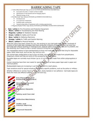 scen
aid y
on
BARRICADING TAPE
1. Yellow/Black Barricade Tape serves as CAUTION and POTENTIAL HAZARD from:
 Excavation less than 1.2 meters (4 feet) in depth
 Identification of trip hazards and low hanging objects
 Material storage on site
2. Red Barricade Tape indicates DANGER and SERIOUS HAZARD from:
 Overhead work
 Live electrical components
 Scaffold under construction
 Around swing radius of equipment with a rotating superstructure
3. Magenta (Purple)/Yellow Tape denotes DANGER and POSSIBLE RADIATION EXPOSURE
 Red / white for Fire Prevention and Protection Equipment
 Black / white for Housekeeping and Aisle Marking
 Magenta / yellow for Radiation Hazards
 Green / white for Safety and First Aid
 Blue / white for Defective Machinery
 Orange / white for Traffic and Caution Warning
 Black / yellow for Physical Hazards
While the colors have been chosen for you, the wording on your barricade tape has not. Hundreds of
versions of barricade tape messages have been produced in dozens of languages. You can even buy
barricade tape without wording or markings at all. (Special orders of barricade tape are no problem, but
like anything, you'll need to order a certain volume to bring the cost down.)
The marketplace seems to have standardized on three-inch-wide tape by 1,000 feet long for disposable
tapes. Other sizes exist, such as two, four and six-inch.
The normal tape configuration is two to four mil thick, non-adhesive and made from polyethylene.
Dispensers, boxes and clips are some of the accessories for these tapes.
Reusable tapes are normally much thicker (up to 10 mil thick) and made from either polypropylene or
nylon.
Certain industries have their own needs for special tape, such as heavy paper tape used in paper and
chemical plants.
Biodegradable tapes are increasing in use for those hard-to-reach places.
Tape variations exist for special situati
Whether reflective or normal, fluore
likely the most cost-effective safety
s or industry-specific problems, such as the police or military.
t or plain, sticky-backed or non-adhesive - barricade tapes are
you will ever buy.
 
